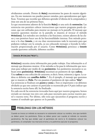 olvidaremos cerrarlo. Dentro de Main() encontramos los pasos de nuestro algorit-
mo. En este momento nos pueden parecer extraños, pero aprenderemos qué signi-
fican. Tenemos que recordar que debemos aprender el idioma de la computadora y
éstas son una de sus primeras frases.
Lo que encontramos adentro de la función Main() es una serie de sentencias. Las
sentencias nos permiten colocar instrucciones que nuestro programa pueda eje-
cutar, que son utilizadas para mostrar un mensaje en la pantalla. El mensaje que
nosotros queremos mostrar en la pantalla se muestra al invocar el método
WriteLine(). Los métodos son similares a las funciones, existen adentro de las cla-
ses y nos permiten hacer uso de las funcionalidades internas. Este método perte-
nece a la clase Console, y en esa clase encontraremos todo lo necesario para que
podamos trabajar con la consola, ya sea colocando mensajes o leyendo la infor-
mación proporcionada por el usuario. Como WriteLine() pertenece a Console
cuando queremos utilizarlo, debemos escribir:
Console.WriteLine(“Hola”);
WriteLine() necesita cierta información para poder trabajar. Esta información es el
mensaje que deseamos mostrar. A los métodos se les pasa la información que nece-
sitan para trabajar por medio de sus parámetros. Los parámetros necesarios se co-
locan entre paréntesis(). WriteLine() necesitará un parámetro de tipo cadena.
Una cadena es una colección de caracteres, es decir, letras, números y signos. La ca-
dena se delimita con comillas dobles “. En el ejemplo, el mensaje que queremos
que se muestre es: Hola. Por eso pasamos el parámetro de tipo cadena “Hola”.
Las sentencias se finalizan con punto y coma ;. Esto es importante y no debemos
olvidarlo ya que este carácter en particular es reconocido por C# para indicar que
la sentencia escrita hasta allí, ha finalizado.
En cada una de las sentencias invocadas hasta aquí por nuestro programa, hemos
enviado un mensaje tras otro con cada paso necesario para cocinar nuestro pas-
tel o nuestra torta. Por último, sólo resta que ejecutemos el programa escrito y
veamos el resultado que aparece en la pantalla.
Los lenguajes de programación
35www.redusers.com
Cuando se invoca un método es necesario no solamente colocar su nombre, sino que también
se deben poner los paréntesis. Éstos se deben poner aun cuando el método no necesite
parámetros. No hay que olvidar usar el paréntesis de cierre ). Si olvidamos colocar los
paréntesis, el compilador nos marcará errores y no podremos ejecutar el programa.
PROBLEMAS CON LOS MÉTODOS
02_C#2010.qxd 8/6/10 8:16 PM Page 35
www.FreeLibros.me
 