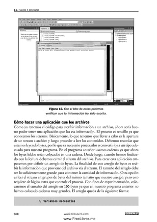 Figura 10. Con el bloc de notas podemos
verificar que la información ha sido escrita.
Cómo hacer una aplicación que lee archivos
Como ya tenemos el código para escribir información a un archivo, ahora sería bue-
no poder tener una aplicación que lea esa información. El proceso es sencillo ya que
conocemos los streams. Básicamente, lo que tenemos que llevar a cabo es la apertura
de un stream a archivo y luego proceder a leer los contenidos. Debemos recordar que
estamos leyendo bytes, por lo que es necesario procesarlos o convertirlos a un tipo ade-
cuado para nuestro programa. En el programa anterior usamos cadenas ya que ahora
los bytes leídos serán colocados en una cadena. Desde luego, cuando hemos finaliza-
do con la lectura debemos cerrar el stream del archivo. Para crear esta aplicación em-
pecemos por definir un arreglo de bytes. La finalidad de este arreglo de bytes es reci-
bir la información que proviene del archivo vía el stream. El tamaño del arreglo debe
ser lo suficientemente grande para contener la cantidad de información. Otra opción
es leer el stream en grupos de bytes del mismo tamaño que nuestro arreglo, pero esto
requiere de lógica extra que controle el proceso. Con fines de experimentación, colo-
caremos el tamaño del arreglo en 100 bytes ya que en nuestro programa anterior no
hemos colocado cadenas muy grandes. El arreglo queda de la siguiente forma:
// Variables necesarias
11. FLUJOS Y ARCHIVOS
368 www.redusers.com
11_C#2010.qxd 8/6/10 8:39 PM Page 368
www.FreeLibros.me
 