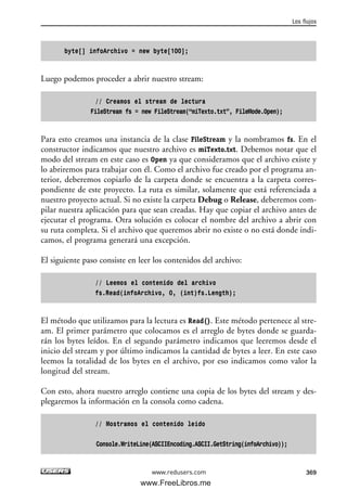 byte[] infoArchivo = new byte[100];
Luego podemos proceder a abrir nuestro stream:
// Creamos el stream de lectura
FileStream fs = new FileStream(“miTexto.txt”, FileMode.Open);
Para esto creamos una instancia de la clase FileStream y la nombramos fs. En el
constructor indicamos que nuestro archivo es miTexto.txt. Debemos notar que el
modo del stream en este caso es Open ya que consideramos que el archivo existe y
lo abriremos para trabajar con él. Como el archivo fue creado por el programa an-
terior, deberemos copiarlo de la carpeta donde se encuentra a la carpeta corres-
pondiente de este proyecto. La ruta es similar, solamente que está referenciada a
nuestro proyecto actual. Si no existe la carpeta Debug o Release, deberemos com-
pilar nuestra aplicación para que sean creadas. Hay que copiar el archivo antes de
ejecutar el programa. Otra solución es colocar el nombre del archivo a abrir con
su ruta completa. Si el archivo que queremos abrir no existe o no está donde indi-
camos, el programa generará una excepción.
El siguiente paso consiste en leer los contenidos del archivo:
// Leemos el contenido del archivo
fs.Read(infoArchivo, 0, (int)fs.Length);
El método que utilizamos para la lectura es Read(). Este método pertenece al stre-
am. El primer parámetro que colocamos es el arreglo de bytes donde se guarda-
rán los bytes leídos. En el segundo parámetro indicamos que leeremos desde el
inicio del stream y por último indicamos la cantidad de bytes a leer. En este caso
leemos la totalidad de los bytes en el archivo, por eso indicamos como valor la
longitud del stream.
Con esto, ahora nuestro arreglo contiene una copia de los bytes del stream y des-
plegaremos la información en la consola como cadena.
// Mostramos el contenido leido
Console.WriteLine(ASCIIEncoding.ASCII.GetString(infoArchivo));
Los flujos
369www.redusers.com
11_C#2010.qxd 8/6/10 8:39 PM Page 369
www.FreeLibros.me
 
