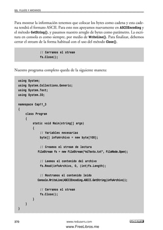 Para mostrar la información tenemos que colocar los bytes como cadena y esta cade-
na tendrá el formato ASCII. Para esto nos apoyamos nuevamente en ASCIIEncoding y
el método GetString(), y pasamos nuestro arreglo de bytes como parámetro. La escri-
tura en consola es como siempre, por medio de WriteLine(). Para finalizar, debemos
cerrar el stream de la forma habitual con el uso del método Close().
// Cerramos el stream
fs.Close();
Nuestro programa completo queda de la siguiente manera:
using System;
using System.Collections.Generic;
using System.Text;
using System.IO;
namespace Cap11_3
{
class Program
{
static void Main(string[] args)
{
// Variables necesarias
byte[] infoArchivo = new byte[100];
// Creamos el stream de lectura
FileStream fs = new FileStream(“miTexto.txt”, FileMode.Open);
// Leemos el contenido del archivo
fs.Read(infoArchivo, 0, (int)fs.Length);
// Mostramos el contenido leido
Console.WriteLine(ASCIIEncoding.ASCII.GetString(infoArchivo));
// Cerramos el stream
fs.Close();
}
}
}
11. FLUJOS Y ARCHIVOS
370 www.redusers.com
11_C#2010.qxd 8/6/10 8:39 PM Page 370
www.FreeLibros.me
 