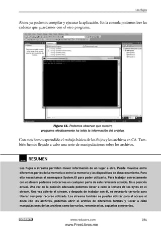 Ahora ya podemos compilar y ejecutar la aplicación. En la consola podemos leer las
cadenas que guardamos con el otro programa.
Figura 11. Podemos observar que nuestro
programa efectivamente ha leído la información del archivo.
Con esto hemos aprendido el trabajo básico de los flujos y los archivos en C#. Tam-
bién hemos llevado a cabo una serie de manipulaciones sobre los archivos.
Los flujos
371www.redusers.com
… RESUMEN
Los flujos o streams permiten mover información de un lugar a otro. Puede moverse entre
diferentes partes de la memoria o entre la memoria y los dispositivos de almacenamiento. Para
ello necesitamos el namespace System.IO para poder utilizarlo. Para trabajar correctamente
con el stream podemos colocarnos en cualquier parte de éste referente al inicio, fin o posición
actual. Una vez en la posición adecuada podemos llevar a cabo la lectura de los bytes en el
stream. Una vez abierto el stream, y después de trabajar con él, es necesario cerrarlo para
liberar cualquier recurso utilizado. Los streams también se pueden utilizar para el acceso al
disco con los archivos, podemos abrir el archivo de diferentes formas y llevar a cabo
manipulaciones de los archivos como borrarlos, renombrarlos, copiarlos o moverlos.
11_C#2010.qxd 8/6/10 8:39 PM Page 371
www.FreeLibros.me
 
