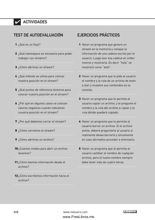 372 www.redusers.com
TEST DE AUTOEVALUACIÓN
1 ¿Qué es un flujo?
2 ¿Qué namespace es necesario para poder
trabajar con streams?
3 ¿Cómo abrimos un stream?
4 ¿Qué método se utiliza para colocar
nuestra posición en el stream?
5 ¿Qué puntos de referencia tenemos para
colocar nuestra posición en el stream?
6 ¿Por qué en algunos casos se colocan
valores negativos cuando indicamos
nuestra posición en el stream?
7 ¿Por qué debemos cerrar el stream?
8 ¿Cómo cerramos el stream?
9 ¿Cómo abrimos un archivo?
10¿Cuántos modos para abrir un archivo
tenemos?
11¿Cómo leemos información desde el
archivo?
12¿Cómo escribimos información hacia el
archivo?
ACTIVIDADES
EJERCICIOS PRÁCTICOS
1 Hacer un programa que genere un
stream en la memoria y coloque la
información de una cadena escrita por el
usuario. Luego leer esa cadena en orden
inverso y mostrarla. Es decir “hola” se
mostrará como “aloh”.
2 Hacer un programa que le pida al usuario
el nombre y la ruta de un archivo de texto
a leer y muestre sus contenidos en la
consola.
3 Hacer un programa que le permita al
usuario copiar un archivo, y le pregunte el
nombre y la ruta del archivo a copiar y la
ruta dónde quedará copiado.
4 Hacer un programa que le permita al
usuario borrar un archivo. Si el archivo
existe, deberá preguntarle al usuario si
realmente desea borrarlo y únicamente
en caso afirmativo proceder a eliminarlo.
5 Hacer un programa que le permita al
usuario cambiar el nombre de cualquier
archivo, pero el nuevo nombre siempre
debe tener más de cuatro letras.
11_C#2010.qxd 8/6/10 8:39 PM Page 372
www.FreeLibros.me
 