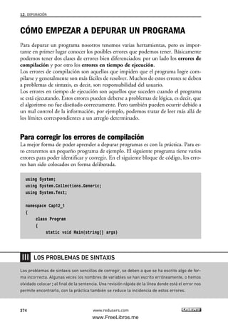CÓMO EMPEZAR A DEPURAR UN PROGRAMA
Para depurar un programa nosotros tenemos varias herramientas, pero es impor-
tante en primer lugar conocer los posibles errores que podemos tener. Básicamente
podemos tener dos clases de errores bien diferenciados: por un lado los errores de
compilación y por otro los errores en tiempo de ejecución.
Los errores de compilación son aquellos que impiden que el programa logre com-
pilarse y generalmente son más fáciles de resolver. Muchos de estos errores se deben
a problemas de sintaxis, es decir, son responsabilidad del usuario.
Los errores en tiempo de ejecución son aquellos que suceden cuando el programa
se está ejecutando. Estos errores pueden deberse a problemas de lógica, es decir, que
el algoritmo no fue diseñado correctamente. Pero también pueden ocurrir debido a
un mal control de la información, por ejemplo, podemos tratar de leer más allá de
los límites correspondientes a un arreglo determinado.
Para corregir los errores de compilación
La mejor forma de poder aprender a depurar programas es con la práctica. Para es-
to crearemos un pequeño programa de ejemplo. El siguiente programa tiene varios
errores para poder identificar y corregir. En el siguiente bloque de código, los erro-
res han sido colocados en forma deliberada.
using System;
using System.Collections.Generic;
using System.Text;
namespace Cap12_1
{
class Program
{
static void Main(string[] args)
12. DEPURACIÓN
374 www.redusers.com
Los problemas de sintaxis son sencillos de corregir, se deben a que se ha escrito algo de for-
ma incorrecta. Algunas veces los nombres de variables se han escrito erróneamente, o hemos
olvidado colocar ; al final de la sentencia. Una revisión rápida de la línea donde está el error nos
permite encontrarlo, con la práctica también se reduce la incidencia de estos errores.
LOS PROBLEMAS DE SINTAXIS
12_C#2010_AJUSTADO.qxd 8/6/10 8:49 PM Page 374
www.FreeLibros.me
 