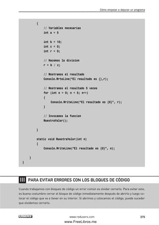 {
// Variables necesarias
int a = 5
int b = 10;
int c = 0;
int r = 0;
// Hacemos la division
r = b / c;
// Mostramos el resultado
Console.WrteLine(“El resultado es {},r);
// Mostramos el resultado 5 veces
for (int n = 0; n < 5; n++)
{
Console.WriteLine(“El resultado es {0}”, r);
}
// Invocamos la funcion
MuestraValor();
}
static void MuestraValor(int n)
{
Console.WriteLine(“El resultado es {0}”, n);
}
}
Cómo empezar a depurar un programa
375www.redusers.com
Cuando trabajamos con bloques de código un error común es olvidar cerrarlo. Para evitar esto,
es buena costumbre cerrar el bloque de código inmediatamente después de abrirlo y luego co-
locar el código que va a llevar en su interior. Si abrimos y colocamos el código, puede suceder
que olvidemos cerrarlo.
PARA EVITAR ERRORES CON LOS BLOQUES DE CÓDIGO
12_C#2010_AJUSTADO.qxd 8/6/10 8:49 PM Page 375
www.FreeLibros.me
 