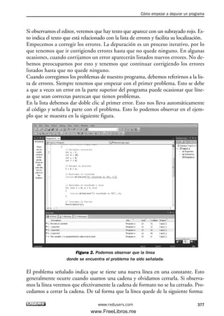 Si observamos el editor, veremos que hay texto que aparece con un subrayado rojo. Es-
to indica el texto que está relacionado con la lista de errores y facilita su localización.
Empecemos a corregir los errores. La depuración es un proceso iterativo, por lo
que tenemos que ir corrigiendo errores hasta que no quede ninguno. En algunas
ocasiones, cuando corrijamos un error aparecerán listados nuevos errores. No de-
bemos preocuparnos por esto y tenemos que continuar corrigiendo los errores
listados hasta que no quede ninguno.
Cuando corregimos los problemas de nuestro programa, debemos referirnos a la lis-
ta de errores. Siempre tenemos que empezar con el primer problema. Esto se debe
a que a veces un error en la parte superior del programa puede ocasionar que líne-
as que sean correctas parezcan que tienen problemas.
En la lista debemos dar doble clic al primer error. Esto nos lleva automáticamente
al código y señala la parte con el problema. Esto lo podemos observar en el ejem-
plo que se muestra en la siguiente figura.
Figura 2. Podemos observar que la línea
donde se encuentra el problema ha sido señalada.
El problema señalado indica que se tiene una nueva línea en una constante. Esto
generalmente ocurre cuando usamos una cadena y olvidamos cerrarla. Si observa-
mos la línea veremos que efectivamente la cadena de formato no se ha cerrado. Pro-
cedamos a cerrar la cadena. De tal forma que la línea quede de la siguiente forma:
Cómo empezar a depurar un programa
377www.redusers.com
12_C#2010_AJUSTADO.qxd 8/6/10 8:49 PM Page 377
www.FreeLibros.me
 