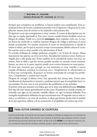 // Mostramos el resultado
Console.WrteLine(“El resultado es {}”,r);
Siempre que corregimos un problema, es bueno realizar una compilación. Esto ac-
tualizará la lista de errores y podemos proceder con el siguiente. Después de la com-
pilación nuestra lista de errores se ha reducido a únicamente dos.
El siguiente error que corregiremos es muy común. Si vemos la descripción nos in-
dica que se estaba esperando }. Este error ocurre cuando hemos olvidado cerrar un
bloque de código. Puede ser a nivel de namespace, clase, método, ciclo, etc. La me-
jor forma de resolverlo es verificar nuestros bloques de código y adicionar el cierre
donde corresponde. En muchas ocasiones el cierre no necesariamente es donde lo
señala el editor, por lo que se necesita revisar correctamente dónde colocar el cierre.
En nuestro caso es muy sencillo y lo adicionamos al final.
Ya cerrado el bloque de código, podemos compilar y ver la lista de errores. Ahora
únicamente nos aparece un error en la lista. Inicialmente teníamos cinco, hemos co-
rregido dos y solo queda uno. Estos cambios en la cantidad de errores son muy co-
munes. Esto se debe a que los errores pueden suceder en cascada, como comentá-
bamos, un error en la parte superior puede crear errores fantasma en otras partes.
El error que tenemos que corregir en este momento es muy sencillo y ocurre
cuando olvidamos terminar la sentencia con ;. Simplemente lo adicionamos en
la línea que corresponde. Al parecer ya hemos terminado de corregir los proble-
mas. Compilemos y veamos qué sucede.
Después de corregir el último error, han aparecido dos errores más. Como men-
cionábamos la depuración es iterativa y podemos pensar que el compilador hace va-
rias pasadas. En este caso se nos presentan dos problemas en los métodos.
El primer error que tenemos nos indica que no se tiene una definición para WrteLine.
Este tipo de error ocurre generalmente en dos casos. El primero es cuando estamos in-
tentando usar algo, ya sea método, variable, objeto, etc. que no hemos definido. Para
corregirlo simplemente definimos lo que necesitamos usar. El segundo caso es más co-
mún y se relaciona a un error de escritura, es decir que hemos escrito mal el nombre
de lo que queremos utilizar y al no reconocerlo el compilador nos marca este error.
12. DEPURACIÓN
378 www.redusers.com
Una forma de evitar errores de escritura para variables y métodos es apoyarnos en la función de
auto completar del editor. Esta función nos muestra el elemento que podemos colocar cuando
escribimos las primeras letras del nombre. Al dar la tecla de ENTER, lo escribe por nosotros. Ha-
cer una buena selección de nombres también ayuda a reducir los errores de escritura.
PARA EVITAR ERRORES DE ESCRITURA
12_C#2010_AJUSTADO.qxd 8/6/10 8:49 PM Page 378
www.FreeLibros.me
 