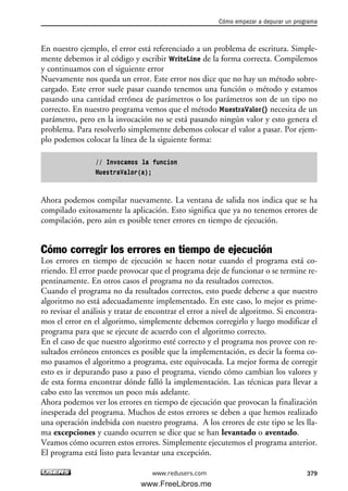 En nuestro ejemplo, el error está referenciado a un problema de escritura. Simple-
mente debemos ir al código y escribir WriteLine de la forma correcta. Compilemos
y continuamos con el siguiente error
Nuevamente nos queda un error. Este error nos dice que no hay un método sobre-
cargado. Este error suele pasar cuando tenemos una función o método y estamos
pasando una cantidad errónea de parámetros o los parámetros son de un tipo no
correcto. En nuestro programa vemos que el método MuestraValor() necesita de un
parámetro, pero en la invocación no se está pasando ningún valor y esto genera el
problema. Para resolverlo simplemente debemos colocar el valor a pasar. Por ejem-
plo podemos colocar la línea de la siguiente forma:
// Invocamos la funcion
MuestraValor(a);
Ahora podemos compilar nuevamente. La ventana de salida nos indica que se ha
compilado exitosamente la aplicación. Esto significa que ya no tenemos errores de
compilación, pero aún es posible tener errores en tiempo de ejecución.
Cómo corregir los errores en tiempo de ejecución
Los errores en tiempo de ejecución se hacen notar cuando el programa está co-
rriendo. El error puede provocar que el programa deje de funcionar o se termine re-
pentinamente. En otros casos el programa no da resultados correctos.
Cuando el programa no da resultados correctos, esto puede deberse a que nuestro
algoritmo no está adecuadamente implementado. En este caso, lo mejor es prime-
ro revisar el análisis y tratar de encontrar el error a nivel de algoritmo. Si encontra-
mos el error en el algoritmo, simplemente debemos corregirlo y luego modificar el
programa para que se ejecute de acuerdo con el algoritmo correcto.
En el caso de que nuestro algoritmo esté correcto y el programa nos provee con re-
sultados erróneos entonces es posible que la implementación, es decir la forma co-
mo pasamos el algoritmo a programa, este equivocada. La mejor forma de corregir
esto es ir depurando paso a paso el programa, viendo cómo cambian los valores y
de esta forma encontrar dónde falló la implementación. Las técnicas para llevar a
cabo esto las veremos un poco más adelante.
Ahora podemos ver los errores en tiempo de ejecución que provocan la finalización
inesperada del programa. Muchos de estos errores se deben a que hemos realizado
una operación indebida con nuestro programa. A los errores de este tipo se les lla-
ma excepciones y cuando ocurren se dice que se han levantado o aventado.
Veamos cómo ocurren estos errores. Simplemente ejecutemos el programa anterior.
El programa está listo para levantar una excepción.
Cómo empezar a depurar un programa
379www.redusers.com
12_C#2010_AJUSTADO.qxd 8/6/10 8:49 PM Page 379
www.FreeLibros.me
 