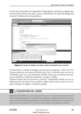 Ya que nos encontramos en el depurador, el lugar donde se generó la excepción apa-
rece marcado en forma muy clara, y junto a él tendremos un cuadro de diálogo que
contiene la información correspondiente.
Figura 5. El cuadro de dialogo nos indica el tipo de excepción que se levantó.
Si observamos el cuadro de diálogo veremos que la excepción, es decir el error,
fue provocado por un intento de dividir entre cero. La división entre cero no es-
tá definida y por eso es una operación inválida. Ahora que ya sabemos qué pro-
voca el problema, simplemente podemos corregir el código.
Podemos pensar que la corrección es sencilla y simplemente dividir entre la va-
riable que tiene un valor de cero, puede ser algo como lo que se muestra en el si-
guiente bloque de código, a modo de ejemplo:
Cómo empezar a depurar un programa
381www.redusers.com
Debemos acostumbrarnos a leer la descripción del error, es un punto muy importante. Con el
tiempo nos acostumbraremos a la descripción y sabremos inmediatamente qué hacer para re-
solver el problema. Muchos programadores con malos hábitos solamente van a la línea del error,
pero no leen la descripción del error. Esto los lleva a tiempos más largos para resolverlo.
LA DESCRIPCIÓN DEL ERROR
12_C#2010_AJUSTADO.qxd 8/6/10 8:49 PM Page 381
www.FreeLibros.me
 