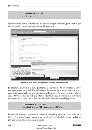 // Hacemos la division
r = b / a;
Si procedemos con la compilación, no aparece ningún problema, pero veamos qué
sucede cuando ejecutemos nuevamente el programa.
Figura 6. Una nueva excepción ha ocurrido en el programa.
El programa nuevamente tiene problemas de ejecución. Si observamos la infor-
mación que nos provee el depurador inmediatamente nos damos cuenta de que la
excepción ha ocurrido porque no estamos colocando el formato correcto en la ca-
dena. Al ver la línea de código podemos identificar que efectivamente el formato
es incorrecto, la línea con el formato adecuado debe ser como la siguiente:
// Mostramos el resultado
Console.WriteLine(“El resultado es {0}”,r);
Después de corregir, nuevamente debemos compilar y ejecutar. Todo debe estar
bien y el programa puede ejecutarse sin problema. El resultado lo vemos en el ejem-
plo que se muestra en la siguiente figura:
12. DEPURACIÓN
382 www.redusers.com
12_C#2010_AJUSTADO.qxd 8/6/10 8:49 PM Page 382
www.FreeLibros.me
 