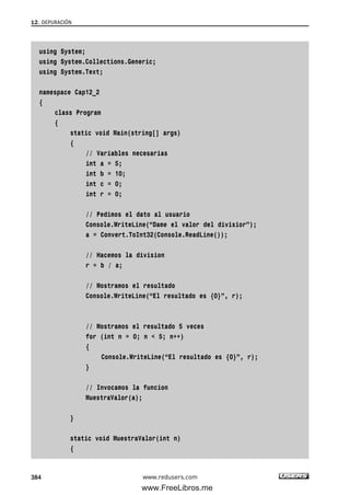 using System;
using System.Collections.Generic;
using System.Text;
namespace Cap12_2
{
class Program
{
static void Main(string[] args)
{
// Variables necesarias
int a = 5;
int b = 10;
int c = 0;
int r = 0;
// Pedimos el dato al usuario
Console.WriteLine(“Dame el valor del divisior”);
a = Convert.ToInt32(Console.ReadLine());
// Hacemos la division
r = b / a;
// Mostramos el resultado
Console.WriteLine(“El resultado es {0}”, r);
// Mostramos el resultado 5 veces
for (int n = 0; n < 5; n++)
{
Console.WriteLine(“El resultado es {0}”, r);
}
// Invocamos la funcion
MuestraValor(a);
}
static void MuestraValor(int n)
{
12. DEPURACIÓN
384 www.redusers.com
12_C#2010_AJUSTADO.qxd 8/6/10 8:49 PM Page 384
www.FreeLibros.me
 