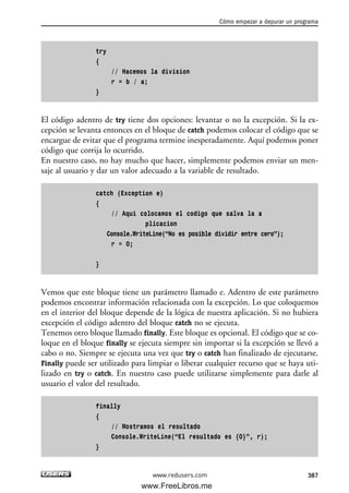 try
{
// Hacemos la division
r = b / a;
}
El código adentro de try tiene dos opciones: levantar o no la excepción. Si la ex-
cepción se levanta entonces en el bloque de catch podemos colocar el código que se
encargue de evitar que el programa termine inesperadamente. Aquí podemos poner
código que corrija lo ocurrido.
En nuestro caso, no hay mucho que hacer, simplemente podemos enviar un men-
saje al usuario y dar un valor adecuado a la variable de resultado.
catch (Exception e)
{
// Aqui colocamos el codigo que salva la a
plicacion
Console.WriteLine(“No es posible dividir entre cero”);
r = 0;
}
Vemos que este bloque tiene un parámetro llamado e. Adentro de este parámetro
podemos encontrar información relacionada con la excepción. Lo que coloquemos
en el interior del bloque depende de la lógica de nuestra aplicación. Si no hubiera
excepción el código adentro del bloque catch no se ejecuta.
Tenemos otro bloque llamado finally. Este bloque es opcional. El código que se co-
loque en el bloque finally se ejecuta siempre sin importar si la excepción se llevó a
cabo o no. Siempre se ejecuta una vez que try o catch han finalizado de ejecutarse.
Finally puede ser utilizado para limpiar o liberar cualquier recurso que se haya uti-
lizado en try o catch. En nuestro caso puede utilizarse simplemente para darle al
usuario el valor del resultado.
finally
{
// Mostramos el resultado
Console.WriteLine(“El resultado es {0}”, r);
}
Cómo empezar a depurar un programa
387www.redusers.com
12_C#2010_AJUSTADO.qxd 8/6/10 8:49 PM Page 387
www.FreeLibros.me
 