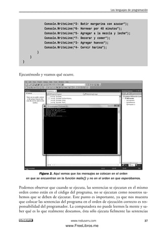 Console.WriteLine(“2- Batir margarina con azucar”);
Console.WriteLine(“6- Hornear por 40 minutos”);
Console.WriteLine(“5- Agregar a la mezcla y leche”);
Console.WriteLine(“7- Decorar y comer”);
Console.WriteLine(“3- Agregar huevos”);
Console.WriteLine(“4- Cernir harina”);
}
}
}
Ejecutémoslo y veamos qué ocurre.
Figura 2. Aquí vemos que los mensajes se colocan en el orden
en que se encuentran en la función main() y no en el orden en que esperábamos.
Podemos observar que cuando se ejecuta, las sentencias se ejecutan en el mismo
orden como están en el código del programa, no se ejecutan como nosotros sa-
bemos que se deben de ejecutar. Este punto es importante, ya que nos muestra
que colocar las sentencias del programa en el orden de ejecución correcto es res-
ponsabilidad del programador. La computadora no puede leernos la mente y sa-
ber qué es lo que realmente deseamos, ésta sólo ejecuta fielmente las sentencias
Los lenguajes de programación
37www.redusers.com
02_C#2010.qxd 8/6/10 8:16 PM Page 37
www.FreeLibros.me
 