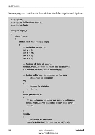 12. DEPURACIÓN
388
Nuestro programa completo con la administración de la excepción es el siguiente:
using System;
using System.Collections.Generic;
using System.Text;
namespace Cap12_2
{
class Program
{
static void Main(string[] args)
{
// Variables necesarias
int a = 5;
int b = 10;
int c = 0;
int r = 0;
// Pedimos el dato al usuario
Console.WriteLine(“Dame el valor del divisior”);
a = Convert.ToInt32(Console.ReadLine());
// Codigo peligroso, lo colocamos en try para
administrar la excepcion
try
{
// Hacemos la division
r = b / a;
}
catch (Exception e)
{
// Aqui colocamos el codigo que salva la aplicacion
Console.WriteLine(“No es posible dividir entre cero”);
r = 0;
}
finally
{
// Mostramos el resultado
Console.WriteLine(“El resultado es {0}”, r);
www.redusers.com
12_C#2010_AJUSTADO.qxd 8/6/10 8:49 PM Page 388
www.FreeLibros.me
 