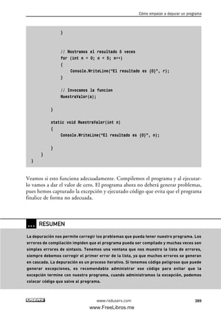 }
// Mostramos el resultado 5 veces
for (int n = 0; n < 5; n++)
{
Console.WriteLine(“El resultado es {0}”, r);
}
// Invocamos la funcion
MuestraValor(a);
}
static void MuestraValor(int n)
{
Console.WriteLine(“El resultado es {0}”, n);
}
}
}
Veamos si esto funciona adecuadamente. Compilemos el programa y al ejecutar-
lo vamos a dar el valor de cero. El programa ahora no deberá generar problemas,
pues hemos capturado la excepción y ejecutado código que evita que el programa
finalice de forma no adecuada.
Cómo empezar a depurar un programa
389www.redusers.com
… RESUMEN
La depuración nos permite corregir los problemas que pueda tener nuestro programa. Los
errores de compilación impiden que el programa pueda ser compilado y muchas veces son
simples errores de sintaxis. Tenemos una ventana que nos muestra la lista de errores,
siempre debemos corregir el primer error de la lista, ya que muchos errores se generan
en cascada. La depuración es un proceso iterativo. Si tenemos código peligroso que puede
generar excepciones, es recomendable administrar ese código para evitar que la
excepción termine con nuestro programa, cuando administramos la excepción, podemos
colocar código que salve al programa.
12_C#2010_AJUSTADO.qxd 8/6/10 8:49 PM Page 389
www.FreeLibros.me
 