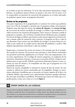 en el orden en que las colocamos. Si en la vida real primero horneamos y luego
batimos, no podemos esperar obtener un pastel o una torta. Por lo tanto, si en
la computadora no ponemos las sentencias del programa en el orden adecuado,
no podemos esperar tener un programa funcional.
Errores en los programas
Una parte importante de la programación es reconocer los errores que podemos
tener con el fin de corregirlos y permitir que el programa trabaje correctamente.
Podemos tener dos tipos de errores: los errores de sintaxis y los errores de lógi-
ca. Los errores de sintaxis son fáciles de corregir y se deben a que escribimos en el
orden incorrecto las sentencias del programa. Estos errores se muestran cuando el
programa se compila, y de esa forma se pueden buscar fácilmente para corregirlos.
Los errores de lógica se deben a que hemos creado nuestro algoritmo en forma erró-
nea y aunque todas las sentencias estén correctas, el programa no lleva a cabo lo
que deseamos. Estos errores son más difíciles de corregir y la mejor forma de evi-
tarlos es por medio de un análisis previo adecuado del problema a resolver. Más
adelante aprenderemos cómo llevar a cabo este análisis.
Empecemos a reconocer los errores de sintaxis y los mensajes que da el compila-
dor cuando los tenemos. El reconocer estos mensajes y cómo fueron ocasionados
nos permitirá resolverlos rápidamente en el futuro. Para esto empezaremos a ha-
cer unos experimentos. En el código de nuestro programa, en cualquiera de las
sentencias, eliminamos el punto y coma que se encuentra al final, y luego lo com-
pilamos para ver qué sucede. Debido a que hemos eliminado el punto y coma, te-
nemos un error de sintaxis y el compilador nos dice que el programa no se ha
compilado exitosamente.
Dentro de nuestro compilador se mostrará la ventana de lista de errores. En esta
ventana se colocan los errores encontrados por el compilador. Siempre es conve-
niente solucionar el problema que se encuentra en la parte superior de la lista y no
el último, debido a que muchas veces, solucionando el primero, quedan soluciona-
dos otros que arrastraban su problema. El mensaje que vemos nos indica que se es-
peraba punto y coma, tal y como se ve en la figura 3.
2. LOS ELEMENTOS BÁSICOS DE UN PROGRAMA
38 www.redusers.com
Algunas veces sucede que olvidamos colocar la cadena entre comillas o que solamente se ha
colocado la comilla del inicio. Es importante no olvidar colocar las cadenas siempre entre las
dos comillas. Si no lo hacemos de esta forma, el compilador no puede encontrar correctamente
la cadena o dónde finaliza. La sentencia nos marcará un error de compilación.
ERROR COMÚN DE LAS CADENAS
02_C#2010.qxd 8/6/10 8:16 PM Page 38
www.FreeLibros.me
 