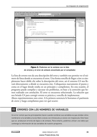 Figura 3. Podemos ver la ventana con la lista
de errores y el error de sintaxis encontrado por el compilador.
La lista de errores nos da una descripción del error y también nos permite ver el nú-
mero de línea donde se encuentra el error. Una forma sencilla de llegar a éste es sim-
plemente hacer doble clic sobre la descripción del error, así el entorno C# nos lle-
vará directamente a dónde se encuentra éste. Coloquemos nuevamente el punto y
coma en el lugar donde estaba en un principio y compilemos. En esta ocasión, el
programa puede compilar y ejecutar sin problemas, en base a la correción que he-
mos realizado con antelación. El error se encuentra solucionado. La solución que
nos brinda C# para corregir errores es práctica y sencilla de implementar.
Ahora experimentemos otro error. A la primera sentencia le borramos el paréntesis
de cierre y luego compilamos para ver qué ocurre:
Los lenguajes de programación
39www.redusers.com
Un error común que los principiantes hacen cuando nombran sus variables es que olvidan cómo
nombraron a la variable y la escriben a veces con minúscula y a veces con mayúscula. Esto hace
que se produzcan errores de lógica o de sintaxis. Para evitarlo, podemos utilizar una tabla que
contenga la información de las variables de nuestro programa.
ERRORES CON LOS NOMBRES DE VARIABLES
02_C#2010.qxd 8/6/10 8:16 PM Page 39
www.FreeLibros.me
 