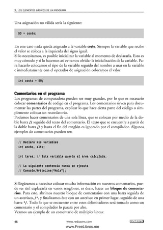 Una asignación no válida sería la siguiente:
50 = costo;
En este caso nada queda asignado a la variable costo. Siempre la variable que recibe
el valor se coloca a la izquierda del signo igual.
Si lo necesitamos, es posible inicializar la variable al momento de declararla. Esto es
muy cómodo y si lo hacemos así evitamos olvidar la inicialización de la variable. Pa-
ra hacerlo colocamos el tipo de la variable seguido del nombre a usar en la variable
e inmediatamente con el operador de asignación colocamos el valor.
int costo = 50;
Comentarios en el programa
Los programas de computadora pueden ser muy grandes, por lo que es necesario
colocar comentarios de codigo en el programa. Los comentarios sirven para docu-
mentar las partes del programa, explicar lo que hace cierta parte del código o sim-
plemente colocar un recordatorio.
Podemos hacer comentarios de una sola línea, que se colocan por medio de la do-
ble barra // seguido del texto del comentario. El texto que se encuentre a partir de
la doble barra // y hasta el fin del renglón es ignorado por el compilador. Algunos
ejemplos de comentarios pueden ser:
// Declaro mis variables
int ancho, alto;
int tarea; // Esta variable guarda el área calculada.
// La siguiente sentencia nunca se ejecuta
// Console.WriteLine(“Hola”);
Si llegáramos a necesitar colocar mucha información en nuestros comentarios, pue-
de ser útil explayarla en varios renglones, es decir, hacer un bloque de comenta-
rios. Para esto, abrimos nuestro bloque de comentarios con una barra seguida de
un asterisco, /*, y finalizamos éste con un asterisco en primer lugar, seguido de una
barra */. Todo lo que se encuentre entre estos delimitadores será tomado como un
comentario y el compilador lo pasará por alto.
Veamos un ejemplo de un comentario de múltiples líneas:
2. LOS ELEMENTOS BÁSICOS DE UN PROGRAMA
46 www.redusers.com
02_C#2010.qxd 8/6/10 8:16 PM Page 46
www.FreeLibros.me
 