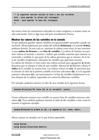 /* La siguiente sección calcula el área y usa las variables
alto – para guardar la altura del rectángulo
ancho – para guardar la base del rectángulo
*/
Así vemos cómo los comentarios colocados en varios renglones, se toman como un
solo comentario. Esto es algo muy útil para recordatorios futuros.
Mostrar los valores de las variables en la consola
Ya que podemos guardar valores, también nos gustaría poder mostrarlos cuando sea
necesario. Afortunadamente, por medio del método WriteLine() o el método Write()
podemos hacerlo. En este caso no usaremos la cadena como antes, lo que usaremos
es una cadena de formato y una lista de variables. La cadena de formato nos per-
mite colocar el mensaje a mostrar e indicar qué variable usaremos para mostrar su
contenido y también en qué parte de la cadena queremos que se muestre. En la lis-
ta de variables simplemente colocamos las variables que queremos mostrar.
La cadena de formato se trata como una cadena normal, pero agregamos {} donde
deseamos que se coloque el valor de una variable. Adentro de {} debemos colocar el
índice de la variable en nuestra lista. Los índices inician en cero. Si queremos que
se muestre el valor de la primera variable en la lista colocamos {0}, si es la segunda
entonces colocamos {1} y así sucesivamente. La lista de variables simplemente se co-
loca después de la cadena, separando con comas las diferentes variables.
Por ejemplo, podemos mostrar el valor de una variable de la siguiente forma:
Console.WriteLine(“Se tiene {0} en la variable”, costo);
Como solamente tenemos una variable en nuestra lista de variables entonces colo-
camos {0}. Pero también podemos mostrar el valor de dos variables o más, como lo
muestra el siguiente ejemplo:
Console.WriteLine(“La primera es {0} y la segunda es {1}”, costo, valor);
Ahora veamos un ejemplo con lo que hemos aprendido.
using System;
using System.Collections.Generic;
Los lenguajes de programación
47www.redusers.com
02_C#2010.qxd 8/6/10 8:16 PM Page 47
www.FreeLibros.me
 