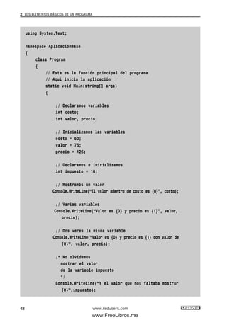 using System.Text;
namespace AplicacionBase
{
class Program
{
// Esta es la función principal del programa
// Aquí inicia la aplicación
static void Main(string[] args)
{
// Declaramos variables
int costo;
int valor, precio;
// Inicializamos las variables
costo = 50;
valor = 75;
precio = 125;
// Declaramos e inicializamos
int impuesto = 10;
// Mostramos un valor
Console.WriteLine(“El valor adentro de costo es {0}”, costo);
// Varias variables
Console.WriteLine(“Valor es {0} y precio es {1}”, valor,
precio);
// Dos veces la misma variable
Console.WriteLine(“Valor es {0} y precio es {1} con valor de
{0}”, valor, precio);
/* No olvidemos
mostrar el valor
de la variable impuesto
*/
Console.WriteLine(“Y el valor que nos faltaba mostrar
{0}”,impuesto);
2. LOS ELEMENTOS BÁSICOS DE UN PROGRAMA
48 www.redusers.com
02_C#2010.qxd 8/6/10 8:16 PM Page 48
www.FreeLibros.me
 