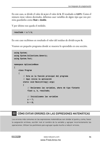 En este caso, se divide el valor de a por el valor de b. El resultado es 0,875. Como el
número tiene valores decimales, debemos usar variables de algún tipo que nos per-
mita guardarlos como float o double.
Y por último nos queda el módulo.
resultado = a % b;
En este caso recibimos en resultado el valor del residuo de dividir a por b.
Veamos un pequeño programa donde se muestra lo aprendido en esta sección.
using System;
using System.Collections.Generic;
using System.Text;
namespace AplicacionBase
{
class Program
{
// Esta es la función principal del programa
// Aquí inicia la aplicación
static void Main(string[] args)
{
// Declaramos las variables, ahora de tipo flotante
float a, b, resultado;
// Inicializamos las variables
a = 7;
b = 8;
Los lenguajes de programación
51www.redusers.com
Los errores más comunes en las expresiones matemáticas son olvidar el punto y coma, hacer
la asignación errónea, escribir mal el nombre de la variable y agrupar incorrectamente las
operaciones. Utilizar los paréntesis para agrupar ayuda mucho a reducir errores.
CÓMO EVITAR ERRORES EN LAS EXPRESIONES MATEMÁTICAS
02_C#2010.qxd 8/6/10 8:16 PM Page 51
www.FreeLibros.me
 