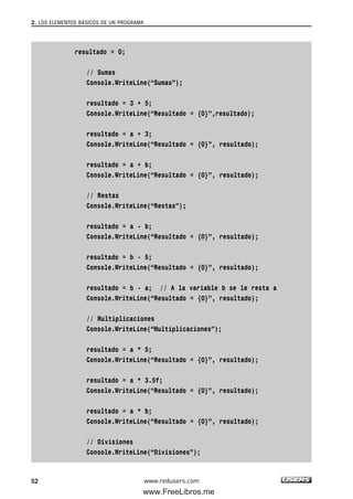 resultado = 0;
// Sumas
Console.WriteLine(“Sumas”);
resultado = 3 + 5;
Console.WriteLine(“Resultado = {0}”,resultado);
resultado = a + 3;
Console.WriteLine(“Resultado = {0}”, resultado);
resultado = a + b;
Console.WriteLine(“Resultado = {0}”, resultado);
// Restas
Console.WriteLine(“Restas”);
resultado = a - b;
Console.WriteLine(“Resultado = {0}”, resultado);
resultado = b - 5;
Console.WriteLine(“Resultado = {0}”, resultado);
resultado = b - a; // A la variable b se le resta a
Console.WriteLine(“Resultado = {0}”, resultado);
// Multiplicaciones
Console.WriteLine(“Multiplicaciones”);
resultado = a * 5;
Console.WriteLine(“Resultado = {0}”, resultado);
resultado = a * 3.5f;
Console.WriteLine(“Resultado = {0}”, resultado);
resultado = a * b;
Console.WriteLine(“Resultado = {0}”, resultado);
// Divisiones
Console.WriteLine(“Divisiones”);
2. LOS ELEMENTOS BÁSICOS DE UN PROGRAMA
52 www.redusers.com
02_C#2010.qxd 8/6/10 8:16 PM Page 52
www.FreeLibros.me
 