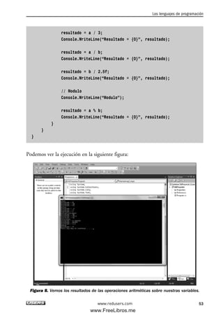 resultado = a / 3;
Console.WriteLine(“Resultado = {0}”, resultado);
resultado = a / b;
Console.WriteLine(“Resultado = {0}”, resultado);
resultado = b / 2.5f;
Console.WriteLine(“Resultado = {0}”, resultado);
// Modulo
Console.WriteLine(“Modulo”);
resultado = a % b;
Console.WriteLine(“Resultado = {0}”, resultado);
}
}
}
Podemos ver la ejecución en la siguiente figura:
Figura 8. Vemos los resultados de las operaciones aritméticas sobre nuestras variables.
Los lenguajes de programación
53www.redusers.com
02_C#2010.qxd 8/6/10 8:16 PM Page 53
www.FreeLibros.me
 
