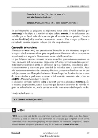Console.WriteLine(“Escribe tu nombre”);
entrada=Console.ReadLine();
Console.WriteLine(“Hola {0}, como estas?”,entrada);
En este fragmento de programa es importante notar cómo el valor obtenido por
ReadLine() se le asigna a la variable de tipo cadena entrada. Si no colocamos una
variable que recibe el valor de lo escrito por el usuario, éste se perderá. Cuando
usemos ReadLine() debemos hacerlo como se muestra. Una vez que recibimos la
entrada del usuario podemos trabajar con ella sin problemas.
Conversión de variables
El método de ReadLine() nos presenta una limitación en este momento ya que só-
lo regresa el valor como cadena, pero no podemos utilizar una cadena en operacio-
nes aritméticas o asignarla directamente a una variable numérica.
Lo que debemos hacer es convertir ese dato numérico guardado como cadena a un
valor numérico útil para nuestros propósitos. C# nos provee de una clase que per-
mite hacer conversiones entre los diferentes tipos de variables. Esta clase se cono-
ce como convert y tiene una gran cantidad de métodos para la conversión. Aquí
sólo veremos cómo convertir a enteros y flotantes, ya que son los tipos con los que
trabajaremos en este libro principalmente. Sin embargo, los demás métodos se usan
de forma similar y podemos encontrar la información necesaria sobre éstos en
MSDN (MicroSoft Developer Network).
Si queremos convertir del tipo string al tipo int usaremos el método ToInt32(). És-
te necesita un parámetro, que es la cadena que deseamos convertir. El método re-
gresa un valor de tipo int, por lo que es necesario tener una variable que lo reciba.
Un ejemplo de esto es:
a = Convert.ToInt32(entrada);
Los lenguajes de programación
57www.redusers.com
MSDN es un sitio web donde encontraremos información técnica sobre todas las clases y
funciones, y todos los métodos que conforman los lenguajes que componen Visual Studio.
También es posible encontrar ejemplos y descripciones de los errores de compilación. Tiene un
buen sistema de búsquedas que resulta muy útil. La dirección es www.msdn.com.
MSDN
02_C#2010.qxd 8/6/10 8:16 PM Page 57
www.FreeLibros.me
 