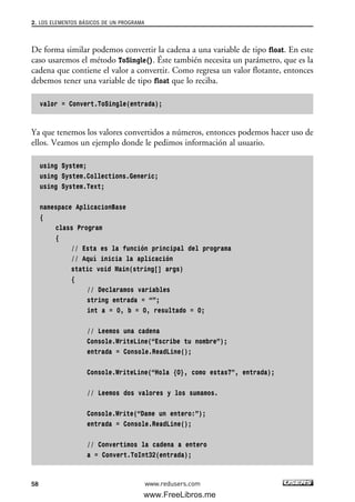 De forma similar podemos convertir la cadena a una variable de tipo float. En este
caso usaremos el método ToSingle(). Éste también necesita un parámetro, que es la
cadena que contiene el valor a convertir. Como regresa un valor flotante, entonces
debemos tener una variable de tipo float que lo reciba.
valor = Convert.ToSingle(entrada);
Ya que tenemos los valores convertidos a números, entonces podemos hacer uso de
ellos. Veamos un ejemplo donde le pedimos información al usuario.
using System;
using System.Collections.Generic;
using System.Text;
namespace AplicacionBase
{
class Program
{
// Esta es la función principal del programa
// Aquí inicia la aplicación
static void Main(string[] args)
{
// Declaramos variables
string entrada = “”;
int a = 0, b = 0, resultado = 0;
// Leemos una cadena
Console.WriteLine(“Escribe tu nombre”);
entrada = Console.ReadLine();
Console.WriteLine(“Hola {0}, como estas?”, entrada);
// Leemos dos valores y los sumamos.
Console.Write(“Dame un entero:”);
entrada = Console.ReadLine();
// Convertimos la cadena a entero
a = Convert.ToInt32(entrada);
2. LOS ELEMENTOS BÁSICOS DE UN PROGRAMA
58 www.redusers.com
02_C#2010.qxd 8/6/10 8:16 PM Page 58
www.FreeLibros.me
 