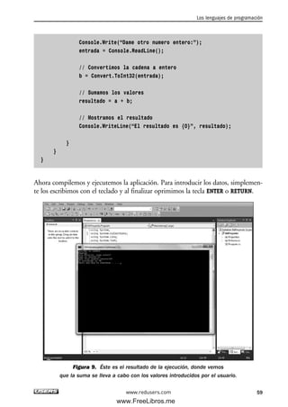 Console.Write(“Dame otro numero entero:”);
entrada = Console.ReadLine();
// Convertimos la cadena a entero
b = Convert.ToInt32(entrada);
// Sumamos los valores
resultado = a + b;
// Mostramos el resultado
Console.WriteLine(“El resultado es {0}”, resultado);
}
}
}
Ahora compilemos y ejecutemos la aplicación. Para introducir los datos, simplemen-
te los escribimos con el teclado y al finalizar oprimimos la tecla ENTER o RETURN.
Figura 9. Éste es el resultado de la ejecución, donde vemos
que la suma se lleva a cabo con los valores introducidos por el usuario.
Los lenguajes de programación
59www.redusers.com
02_C#2010.qxd 8/6/10 8:16 PM Page 59
www.FreeLibros.me
 