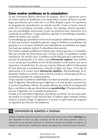Cómo resolver problemas en la computadora
Ya que conocemos algunos elementos del lenguaje, ahora es importante apren-
der cómo resolver los problemas en la computadora. Existen diferentes metodo-
logías para hacerlo, pero como éste es un libro dirigido a gente sin experiencia
en programación aprenderemos un método sencillo. Como ya hemos mencio-
nado, C# es un lenguaje orientado a objetos. Sin embargo, primero aprendere-
mos una metodología estructurada, lo que nos permitirá tener experiencia en la
resolución de problemas y luego podremos aprender la metodología orientada a
objetos de manera más sencilla.
La metodología que aprendemos se basa en el concepto de subdivisión de problemas.
Es decir que tomamos el problema general y luego lo dividimos en problemas más
pequeños y si es necesario, dividimos estos subproblemas en problemas más peque-
ños, hasta que podamos resolver el subproblema directamente.
Para resolver cualquier problema, lo primero que tenemos que hacer es entenderlo.
Hay que entender de forma precisa qué es lo que se pide. Los problemas tendrán
información. En muchos casos, el problema nos da directamente la información. A
este tipo de información se lo conoce como información explícita. Pero también
a veces sucede que el problema no nos da directamente la información, por eso es
importante entenderlo bien. En este caso nosotros debemos inferir la información
de otros datos que nos proporciona o buscarla en algún otro lugar. A este tipo de
información se lo conoce como información implícita. Afortunadamente, la in-
formación implícita en muchos casos es fácil de encontrar o forma parte de los co-
nocimientos generales de cualquier persona.
Ya que tenemos el problema subdividido y los datos reconocidos, procedemos a re-
alizar el algoritmo. Recordemos que el algoritmo es la serie de pasos necesarios pa-
ra resolver el problema. Además, éste puede definirse por medio de un diagrama de
flujo o escribirse en algo que denominaremos pseudocódigo. El programador pue-
de crear el algoritmo con su método de preferencia.
Cuando se ha terminado el algoritmo, procedemos a probarlo. En esta etapa pode-
mos probar en el papel si todo funciona bien. Si hubiera algún resultado erróneo,
entonces se puede corregir el algoritmo y el proceso se repite hasta que tengamos
un algoritmo que funcione adecuadamente.
2. LOS ELEMENTOS BÁSICOS DE UN PROGRAMA
60 www.redusers.com
Tambien es posible convertir de números a cadenas. Para esto se usa el método ToString(), que
está disponible en todos los tipos numéricos de C#. De esta forma podemos utilizar la
información de las variables numéricas en funciones o métodos que trabajen con cadenas. El
método no cambia el tipo, simplemente regresa una cadena que contiene el texto de ese valor.
CONVERSIÓN DE NÚMEROS A CADENAS
02_C#2010.qxd 8/6/10 8:16 PM Page 60
www.FreeLibros.me
 