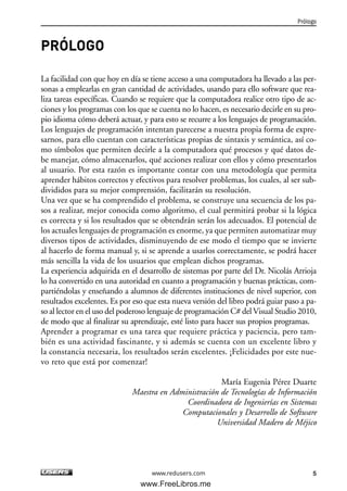 PRÓLOGO
La facilidad con que hoy en día se tiene acceso a una computadora ha llevado a las per-
sonas a emplearlas en gran cantidad de actividades, usando para ello software que rea-
liza tareas específicas. Cuando se requiere que la computadora realice otro tipo de ac-
ciones y los programas con los que se cuenta no lo hacen, es necesario decirle en su pro-
pio idioma cómo deberá actuar, y para esto se recurre a los lenguajes de programación.
Los lenguajes de programación intentan parecerse a nuestra propia forma de expre-
sarnos, para ello cuentan con características propias de sintaxis y semántica, así co-
mo símbolos que permiten decirle a la computadora qué procesos y qué datos de-
be manejar, cómo almacenarlos, qué acciones realizar con ellos y cómo presentarlos
al usuario. Por esta razón es importante contar con una metodología que permita
aprender hábitos correctos y efectivos para resolver problemas, los cuales, al ser sub-
divididos para su mejor comprensión, facilitarán su resolución.
Una vez que se ha comprendido el problema, se construye una secuencia de los pa-
sos a realizar, mejor conocida como algoritmo, el cual permitirá probar si la lógica
es correcta y si los resultados que se obtendrán serán los adecuados. El potencial de
los actuales lenguajes de programación es enorme, ya que permiten automatizar muy
diversos tipos de actividades, disminuyendo de ese modo el tiempo que se invierte
al hacerlo de forma manual y, si se aprende a usarlos correctamente, se podrá hacer
más sencilla la vida de los usuarios que emplean dichos programas.
La experiencia adquirida en el desarrollo de sistemas por parte del Dr. Nicolás Arrioja
lo ha convertido en una autoridad en cuanto a programación y buenas prácticas, com-
partiéndolas y enseñando a alumnos de diferentes instituciones de nivel superior, con
resultados excelentes. Es por eso que esta nueva versión del libro podrá guiar paso a pa-
so al lector en el uso del poderoso lenguaje de programación C# del Visual Studio 2010,
de modo que al finalizar su aprendizaje, esté listo para hacer sus propios programas.
Aprender a programar es una tarea que requiere práctica y paciencia, pero tam-
bién es una actividad fascinante, y si además se cuenta con un excelente libro y
la constancia necesaria, los resultados serán excelentes. ¡Felicidades por este nue-
vo reto que está por comenzar!
María Eugenia Pérez Duarte
Maestra en Administración de Tecnologías de Información
Coordinadora de Ingenierías en Sistemas
Computacionales y Desarrollo de Software
Universidad Madero de Méjico
Prólogo
5www.redusers.com
00_C#2010.qxd 8/6/10 8:14 PM Page 5
www.FreeLibros.me
 