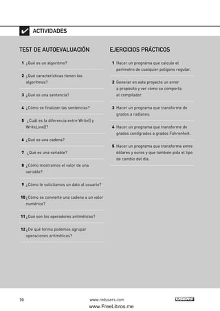 70 www.redusers.com
TEST DE AUTOEVALUACIÓN
1 ¿Qué es un algoritmo?
2 ¿Qué características tienen los
algoritmos?
3 ¿Qué es una sentencia?
4 ¿Cómo se finalizan las sentencias?
5 ¿Cuál es la diferencia entre Write() y
WriteLine()?
6 ¿Qué es una cadena?
7 ¿Qué es una variable?
8 ¿Cómo mostramos el valor de una
variable?
9 ¿Cómo le solicitamos un dato al usuario?
10¿Cómo se convierte una cadena a un valor
numérico?
11¿Qué son los operadores aritméticos?
12¿De qué forma podemos agrupar
operaciones aritméticas?
ACTIVIDADES
EJERCICIOS PRÁCTICOS
1 Hacer un programa que calcule el
perímetro de cualquier polígono regular.
2 Generar en este proyecto un error
a propósito y ver cómo se comporta
el compilador.
3 Hacer un programa que transforme de
grados a radianes.
4 Hacer un programa que transforme de
grados centígrados a grados Fahrenheit.
5 Hacer un programa que transforme entre
dólares y euros y que también pida el tipo
de cambio del día.
02_C#2010.qxd 8/6/10 8:17 PM Page 70
www.FreeLibros.me
 
