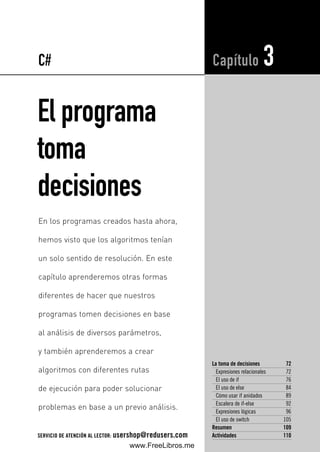 El programa
toma
decisiones
La toma de decisiones 72
Expresiones relacionales 72
El uso de if 76
El uso de else 84
Cómo usar if anidados 89
Escalera de if-else 92
Expresiones lógicas 96
El uso de switch 105
Resumen 109
Actividades 110
Capítulo 3
En los programas creados hasta ahora,
hemos visto que los algoritmos tenían
un solo sentido de resolución. En este
capítulo aprenderemos otras formas
diferentes de hacer que nuestros
programas tomen decisiones en base
al análisis de diversos parámetros,
y también aprenderemos a crear
algoritmos con diferentes rutas
de ejecución para poder solucionar
problemas en base a un previo análisis.
C#
SERVICIO DE ATENCIÓN AL LECTOR: usershop@redusers.com
03_C#2010_AJUSTADO.qxd 8/11/10 9:46 AM Page 71
www.FreeLibros.me
 