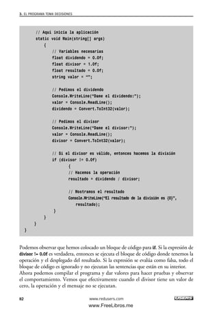 // Aquí inicia la aplicación
static void Main(string[] args)
{
// Variables necesarias
float dividendo = 0.0f;
float divisor = 1.0f;
float resultado = 0.0f;
string valor = “”;
// Pedimos el dividendo
Console.WriteLine(“Dame el dividendo:”);
valor = Console.ReadLine();
dividendo = Convert.ToInt32(valor);
// Pedimos el divisor
Console.WriteLine(“Dame el divisor:”);
valor = Console.ReadLine();
divisor = Convert.ToInt32(valor);
// Si el divisor es válido, entonces hacemos la división
if (divisor != 0.0f)
{
// Hacemos la operación
resultado = dividendo / divisor;
// Mostramos el resultado
Console.WriteLine(“El resultado de la división es {0}”,
resultado);
}
}
}
}
Podemos observar que hemos colocado un bloque de código para if. Si la expresión de
divisor != 0.0f es verdadera, entonces se ejecuta el bloque de código donde tenemos la
operación y el desplegado del resultado. Si la expresión se evalúa como falsa, todo el
bloque de código es ignorado y no ejecutan las sentencias que están en su interior.
Ahora podemos compilar el programa y dar valores para hacer pruebas y observar
el comportamiento. Vemos que efectivamente cuando el divisor tiene un valor de
cero, la operación y el mensaje no se ejecutan.
3. EL PROGRAMA TOMA DECISIONES
82 www.redusers.com
03_C#2010_AJUSTADO.qxd 8/6/10 8:32 PM Page 82
www.FreeLibros.me
 