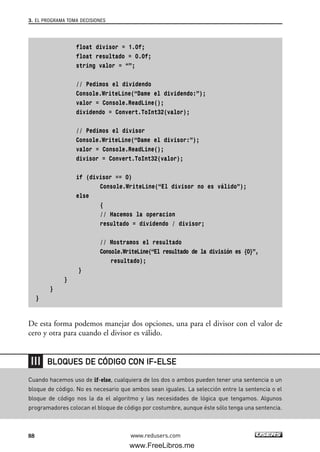 float divisor = 1.0f;
float resultado = 0.0f;
string valor = “”;
// Pedimos el dividendo
Console.WriteLine(“Dame el dividendo:”);
valor = Console.ReadLine();
dividendo = Convert.ToInt32(valor);
// Pedimos el divisor
Console.WriteLine(“Dame el divisor:”);
valor = Console.ReadLine();
divisor = Convert.ToInt32(valor);
if (divisor == 0)
Console.WriteLine(“El divisor no es válido”);
else
{
// Hacemos la operacion
resultado = dividendo / divisor;
// Mostramos el resultado
Console.WriteLine(“El resultado de la división es {0}”,
resultado);
}
}
}
}
De esta forma podemos manejar dos opciones, una para el divisor con el valor de
cero y otra para cuando el divisor es válido.
3. EL PROGRAMA TOMA DECISIONES
88 www.redusers.com
Cuando hacemos uso de if-else, cualquiera de los dos o ambos pueden tener una sentencia o un
bloque de código. No es necesario que ambos sean iguales. La selección entre la sentencia o el
bloque de código nos la da el algoritmo y las necesidades de lógica que tengamos. Algunos
programadores colocan el bloque de código por costumbre, aunque éste sólo tenga una sentencia.
BLOQUES DE CÓDIGO CON IF-ELSE
03_C#2010_AJUSTADO.qxd 8/6/10 8:32 PM Page 88
www.FreeLibros.me
 