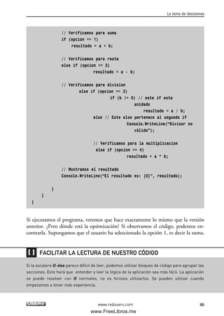 // Verificamos para suma
if (opcion == 1)
resultado = a + b;
// Verificamos para resta
else if (opcion == 2)
resultado = a - b;
// Verificamos para division
else if (opcion == 3)
if (b != 0) // este if esta
anidado
resultado = a / b;
else // Este else pertenece al segundo if
Console.WriteLine(“Divisor no
válido”);
// Verificamos para la multiplicacion
else if (opcion == 4)
resultado = a * b;
// Mostramos el resultado
Console.WriteLine(“El resultado es: {0}”, resultado);
}
}
}
Si ejecutamos el programa, veremos que hace exactamente lo mismo que la versión
anterior. ¿Pero dónde está la optimización? Si observamos el código, podemos en-
contrarla. Supongamos que el usuario ha seleccionado la opción 1, es decir la suma.
La toma de decisiones
95www.redusers.com
Si la escalera if-else parece difícil de leer, podemos utilizar bloques de código para agrupar las
secciones. Esto hará que entender y leer la lógica de la aplicación sea más fácil. La aplicación
se puede resolver con if normales, no es forzoso utilizarlos. Se pueden utilizar cuando
empezamos a tener más experiencia.
FACILITAR LA LECTURA DE NUESTRO CÓDIGO
03_C#2010_AJUSTADO.qxd 8/6/10 8:32 PM Page 95
www.FreeLibros.me
 