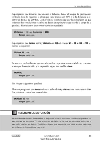 Supongamos que tenemos que decidir si debemos llenar el tanque de gasolina del
vehículo. Esto lo hacemos si el tanque tiene menos del 50% y si la distancia a re-
correr es de más de 200 km. Como vemos, tenemos que usar la conjunción ya que
tenemos dos condiciones y ambas se deben cumplir para que suceda la carga de la
gasolina. Si colocamos esto como expresión quedaría:
if(tanque < 50 && distancia > 200)
Cargar gasolina
Supongamos que tanque es 25 y distancia es 350, al evaluar 25 < 50 y 350 > 200 te-
nemos lo siguiente.
if(true && true)
Cargar gasolina
En nuestra tabla sabemos que cuando ambas expresiones son verdaderas, entonces
se cumple la conjunción y la expresión lógica nos evalúa a true.
if(true)
Cargar gasolina
Por lo que cargaremos gasolina.
Ahora supongamos que tanque tiene el valor de 90 y distancia es nuevamente 350.
Las primeras evaluaciones nos darían:
if(false && tue)
Cargar gasolina
La toma de decisiones
97www.redusers.com
Es fácil recordar la tabla de verdad de la disyunción. Ésta es verdadera cuando cualquiera de las
expresiones es verdadera. Ya que si una es verdadera o la otra es verdadera, entonces la
expresión total es verdadera. También es bueno que tengamos esta tabla a mano hasta que
aprendamos la disyunción de memoria.
RECORDAR LA DISYUNCIÓN
03_C#2010_AJUSTADO.qxd 8/6/10 8:32 PM Page 97
www.FreeLibros.me
 