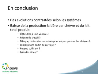 En conclusion
• Des évolutions contrastées selon les systèmes
• Baisse de la production laitière par chèvre et du lait
total produit
• Difficultés à tout vendre ?
• Réduire le travail ?
• Ethique, moins de concentrés pour ne pas pousser les chèvres ?
• Exploitations en fin de carrière ?
• Revenu suffisant ?
• Rôle des aides ?
11
 