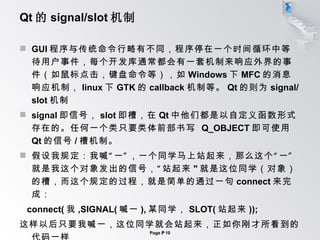 Qt 的 signal/slot 机制 GUI 程序与传统命令行略有不同，程序停在一个时间循环中等待用户事件，每个开发库通常都会有一套机制来响应外界的事件（如鼠标点击，键盘命令等），如 Windows 下 MFC 的消息响应机制， linux 下 GTK 的 callback 机制等。 Qt 的则为 signal/slot 机制 signal 即信号， slot 即槽，在 Qt 中他们都是以自定义函数形式存在的。任何一个类只要类体前部书写  Q_OBJECT 即可使用 Qt 的信号 / 槽机制。 假设我规定：我喊“一”，一个同学马上站起来，那么这个“一”就是我这个对象发出的信号，“站起来 " 就是这位同学（对象）的槽，而这个规定的过程，就是简单的通过一句 connect 来完成： connect( 我 ,SIGNAL( 喊一 ), 某同学， SLOT( 站起来 )); 这样以后只要我喊一，这位同学就会站起来，正如你刚才所看到的代码一样 