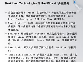 Next Limit Technologies 的 RealFlow 4  移植案例 当包括迪斯尼和  Pixar  在内的制片厂和视觉效果工作室需要生成水花飞溅、喷涌和漩涡效果时，他们常常求助于  Next Limit Technologies  及其  RealFlow  模拟软件。 Next Limit  于  2007  年因其出色的工作赢得了奥斯卡技术成就奖，这一成就让电影工作者可以逼真地绘制出水和其他液体的流动。  RealFlow  最初是基于  Windows  开发的应用程序，但却受到倾向于  Linux  的潜在客户的热捧。因此  Next Limit  没有将  Win32  代码移植到  Linux ，而是使用  Qt  重新构建了软件。  Next Limit  开发人员只用了两个月就将  RealFlow  移植到  Qt 。  Next Limit RealFlow  产品技术主管  Angel Tena  说“实在是太容易了。 Qt  类设计的很好并易于使用。我们甚至常常不必去看文档。我们只要想出函数的名称，就会发现有一堆的函数可用。” 