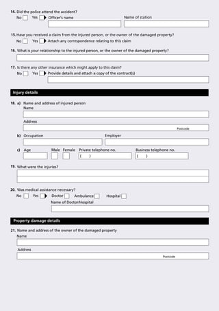 14. Did the police attend the accident?
    No       Yes       Ofﬁcer's name                                Name of station



15. Have you received a claim from the injured person, or the owner of the damaged property?
   No         Yes    Attach any correspondence relating to this claim

16. What is your relationship to the injured person, or the owner of the damaged property?



17. Is there any other insurance which might apply to this claim?
   No         Yes    Provide details and attach a copy of the contract(s)




 Injury details

18. a) Name and address of injured person
       Name


        Address
                                                                                                      Postcode

   b) Occupation                                        Employer


   c)   Age            Male Female        Private telephone no.             Business telephone no.
                                          (    )                            (    )

19. What were the injuries?




20. Was medical assistance necessary?
   No         Yes       Doctor       Ambulance           Hospital
                       Name of Doctor/Hospital




 Property damage details

21. Name and address of the owner of the damaged property
   Name


    Address
                                                                                           Postcode
 