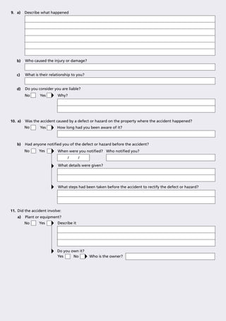 9. a)    Describe what happened




   b)    Who caused the injury or damage?


   c)    What is their relationship to you?


   d)    Do you consider you are liable?
         No      Yes       Why?




10. a)   Was the accident caused by a defect or hazard on the property where the accident happened?
         No      Yes       How long had you been aware of it?



   b)    Had anyone notiﬁed you of the defect or hazard before the accident?
         No     Yes        When were you notiﬁed? Who notiﬁed you?
                                  /      /

                           What details were given?




                           What steps had been taken before the accident to rectify the defect or hazard?




11. Did the accident involve:
    a)   Plant or equipment?
         No      Yes       Describe it




                           Do you own it?
                           Yes     No         Who is the owner?
 