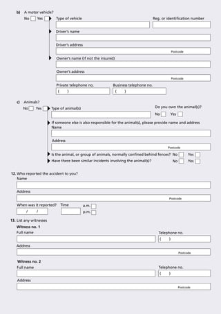 b)   A motor vehicle?
        No      Yes        Type of vehicle                                            Reg. or identiﬁcation number


                           Driver’s name


                           Driver’s address
                                                                                                  Postcode

                           Owner’s name (if not the insured)


                           Owner’s address
                                                                                                  Postcode

                           Private telephone no.            Business telephone no.
                            (      )                           (   )

   c)   Animals?
        No     Yes       Type of animal(s)                                             Do you own the animal(s)?
                                                                                       No      Yes

                         If someone else is also responsible for the animal(s), please provide name and address
                         Name


                         Address
                                                                                              Postcode

                         Is the animal, or group of animals, normally conﬁned behind fences? No               Yes
                         Have there been similar incidents involving the animal(s)?                No         Yes


12. Who reported the accident to you?
    Name


   Address
                                                                                              Postcode

   When was it reported?        Time          a.m.
         /     /                              p.m.

13. List any witnesses
   Witness no. 1
   Full name                                                                             Telephone no.
                                                                                         (    )
   Address
                                                                                                        Postcode

    Witness no. 2
   Full name                                                                             Telephone no.
                                                                                         (    )
    Address
                                                                                                        Postcode
 