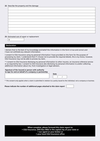 22. Describe the property and the damage




23. Estimated cost of repair or replacement
     $


 Declaration

I declare that to the best of my knowledge and belief the information in this form is true and correct and
I have not withheld any relevant information.
I consent to CGU Insurance using my personal information I have provided on this form for the purpose of
processing my claim. I understand that if I choose not to provide the required details, this is my choice, however,
CGU Insurance may not be able to process my claim.
* I consent to CGU Insurance disclosing my personal information to other insurers, an insurance reference service
or as required by law. I consent to CGU Insurance also disclosing my personal information to and/or collecting
additional information about me, from investigators or legal advisors.

Signature of the insured or person with authority
to sign for and on behalf of a company or partnership
                                                                     Date
                                                                            /     /

* This consent only applies when a claim is submitted in relation to a policy issued to the individual, not a company or business.


Please indicate the number of additional pages attached to this claim report




                              When complete, please forward this claim report to:
                        • CGU Insurance, GPO Box 9902 in the capital city of your state or
                                         • our agent or your broker or
                                       • your local CGU Insurance ofﬁce
 