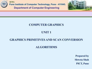 Department of Computer Engineering
COMPUTER GRAPHICS
UNIT 1
GRAPHICS PRIMITIVES AND SCAN CONVERSION
ALGORITHMS
Prepared by
Shweta Shah
PICT, Pune
 