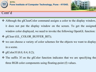 Cont’d
 Although the glClearColor command assigns a color to the display window,
it does not put the display window on the screen. To get the assigned
window color displayed, we need to invoke the following OpenGL function:
 glClear (GL_COLOR_BUFFER_BIT);
 we can choose a variety of color schemes for the objects we want to display
in a scene.
 glColor3f (0.0, 0.4, 0.2);
 The suffix 3f on the glColor function indicates that we are specifying the
three RGB color components using floating-point (f) values.
 