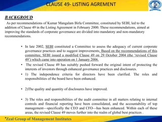 Zeal Group of Management Institutes
CLAUSE 49- LISTING AGREMENT
BACKGROUD
As per recommendations of Kumar Mangalam Birla Committee, constituted by SEBI, led to the
addition of Clause 49 in the Listing Agreement in February 2000. These recommendations, aimed at
improving the standards of corporate governance are divided into mandatory and non-mandatory
recommendations.
• In late 2002, SEBI constituted a Committee to assess the adequacy of current corporate
governance practices and to suggest improvements. Based on the recommendations of this
committee, SEBI issued a modified Clause 49 on 29 October 2004 (the ‘revised Clause
49’) which came into operation on 1 January 2006.
• The revised Clause 49 has suitably pushed forward the original intent of protecting the
interests of investors through enhanced governance practices and disclosures.
• 1) The independence criteria for directors have been clarified. The roles and
responsibilities of the board have been enhanced.
• 2)The quality and quantity of disclosures have improved.
• 3) The roles and responsibilities of the audit committee in all matters relating to internal
controls and financial reporting have been consolidated, and the accountability of top
management—specifically the CEO and CFO—has been enhanced. Within each of these
areas, the revised Clause 49 moves further into the realm of global best practices .
•
 