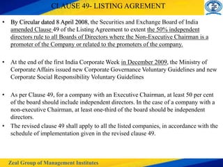 Zeal Group of Management Institutes
CLAUSE 49- LISTING AGREMENT
• By Circular dated 8 April 2008, the Securities and Exchange Board of India
amended Clause 49 of the Listing Agreement to extent the 50% independent
directors rule to all Boards of Directors where the Non-Executive Chairman is a
promoter of the Company or related to the promoters of the company.
• At the end of the first India Corporate Week in December 2009, the Ministry of
Corporate Affairs issued new Corporate Governance Voluntary Guidelines and new
Corporate Social Responsibility Voluntary Guidelines
• As per Clause 49, for a company with an Executive Chairman, at least 50 per cent
of the board should include independent directors. In the case of a company with a
non-executive Chairman, at least one-third of the board should be independent
directors.
• The revised clause 49 shall apply to all the listed companies, in accordance with the
schedule of implementation given in the revised clause 49.
 