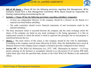 Zeal Group of Management Institutes
CLAUSE 49- LISTING AGREMENT
• Roll of 49 clause :- Clause 49 has the following provisions regarding Risk Management: ❖The
Company should form a Risk Management Committee ❖The Board should be responsible for
framing, implementing and monitoring the risk
• Includes :- Clause 49 has the following provisions regarding subsidiary companies:
– At-least one independent Director of the company should be a director on the Board of a
material non-listed Indian subsidiary.
– The audit committee should review financial statements of and investments made by the
unlisted subsidiary.
• The basic document which is executed between the company and the stock exchange (when the
shares of the company are listed on any stock exchange) is the listing agreement. It is like an
employment contract in which the broker is hired to represent the principal, but no real property is
transferred between the two
• Motive :- The main motive of this clause is that company should be fair with its stakeholders.
Everything in the company must be done effectively & fairly. Since the Stakeholders have social &
financial interest in the company hence company is bound to provide a safeguard to their interest.
• Section 49C in The Wild Life (Protection) Act, 1972. *49C. Declaration by dealers.— (1) Every
person carrying on the business or occupation referred to in sub-section (1) of section 49B shall,
within thirty days from the specified date, declare to the Chief Wild Life Warden or the authorized
officer.
 