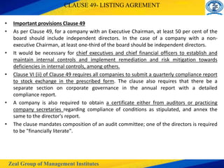 Zeal Group of Management Institutes
CLAUSE 49- LISTING AGREMENT
• Important provisions Clause 49
• As per Clause 49, for a company with an Executive Chairman, at least 50 per cent of the
board should include independent directors. In the case of a company with a non-
executive Chairman, at least one-third of the board should be independent directors.
• It would be necessary for chief executives and chief financial officers to establish and
maintain internal controls and implement remediation and risk mitigation towards
deficiencies in internal controls, among others.
• Clause VI (ii) of Clause 49 requires all companies to submit a quarterly compliance report
to stock exchange in the prescribed form. The clause also requires that there be a
separate section on corporate governance in the annual report with a detailed
compliance report.
• A company is also required to obtain a certificate either from auditors or practicing
company secretaries regarding compliance of conditions as stipulated, and annex the
same to the director's report.
• The clause mandates composition of an audit committee; one of the directors is required
to be "financially literate".
 